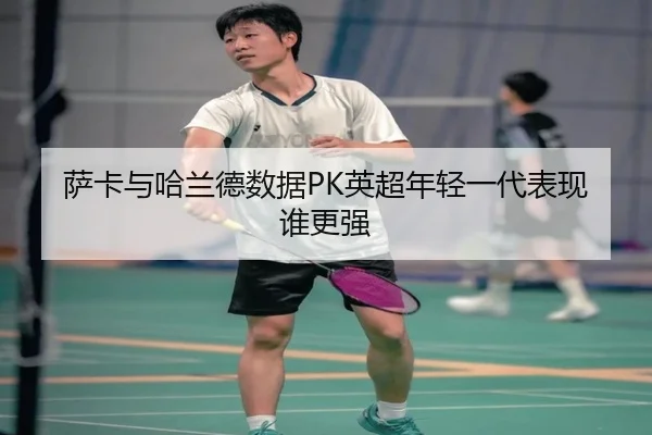萨卡与哈兰德数据PK英超年轻一代表现谁更强